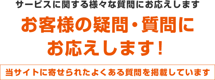 サービスに関する様々な質問にお応えします お客様の疑問・質問にお応えします！