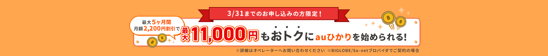 3/31までのお申し込みの方限定！最大５ヶ月間月額2200円割引で最大11000円もお得にauひかりを始められる！※詳細はオペレーターへお問い合わせください。※BIGLOBE / So-netプロバイダでご契約の場合