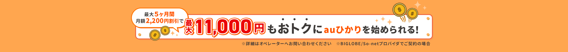 最大５ヶ月間月額2200円割引で最大11000円もおトクにauひかりを始められる！※詳細はオペレーターへお問い合わせください。※BIGLOBE / So-netプロバイダでご契約の場合