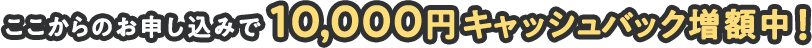 ここからのお申し込みで10,000円キャッシュバック増額中！
