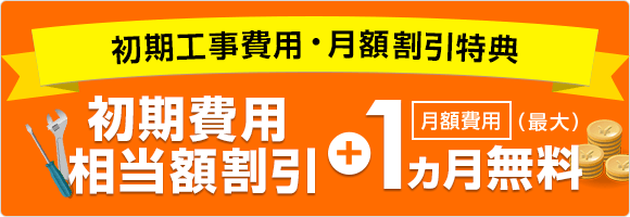 初期工事費用・月額割引特典　 初期費用 相当額割引 + 月額費用 1ヵ月無料 （最大）