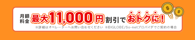 月額料金最大11000円割引でおトクに！※詳細はオペレーターへお問い合わせください。※BIGLOBE / So-netプロバイダでご契約の場合